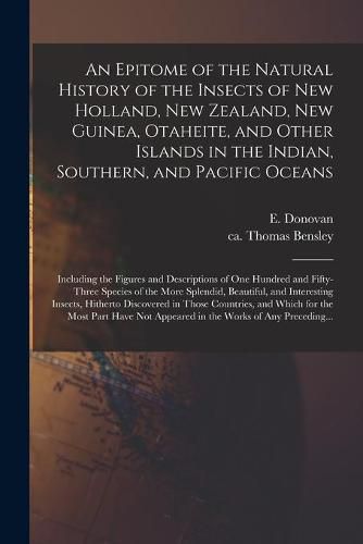 Cover image for An Epitome of the Natural History of the Insects of New Holland, New Zealand, New Guinea, Otaheite, and Other Islands in the Indian, Southern, and Pacific Oceans: Including the Figures and Descriptions of One Hundred and Fifty-three Species of The...