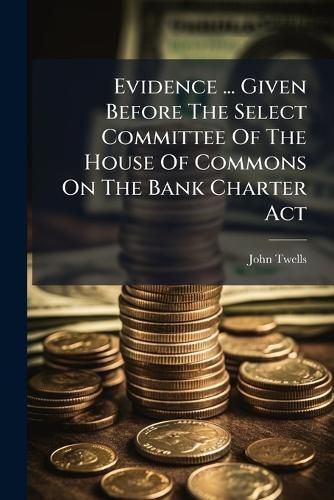 Cover image for Evidence ... Given Before the Select Committee of the House of Commons on the Bank Charter ACT