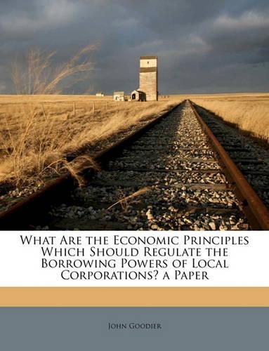 Cover image for What Are the Economic Principles Which Should Regulate the Borrowing Powers of Local Corporations? a Paper