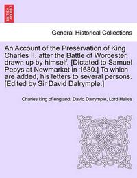 Cover image for An Account of the Preservation of King Charles II. After the Battle of Worcester, Drawn Up by Himself. [Dictated to Samuel Pepys at Newmarket in 1680.] to Which Are Added, His Letters to Several Persons. [Edited by Sir David Dalrymple.]