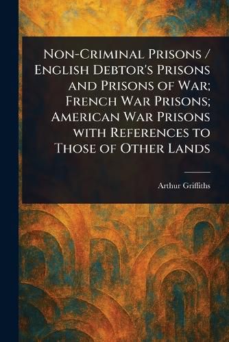Cover image for Non-Criminal Prisons / English Debtor's Prisons and Prisons of War; French War Prisons; American War Prisons With References to Those of Other Lands