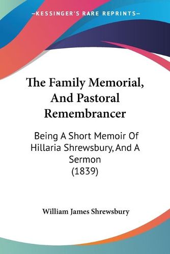 Cover image for The Family Memorial, and Pastoral Remembrancer the Family Memorial, and Pastoral Remembrancer: Being a Short Memoir of Hillaria Shrewsbury, and a Sermon (1being a Short Memoir of Hillaria Shrewsbury, and a Sermon (1839) 839)