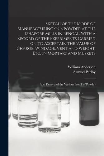 Cover image for Sketch of the Mode of Manufacturing Gunpowder at the Ishapore Mills in Bengal. With a Record of the Experiments Carried on to Ascertain the Value of Charge, Windage, Vent and Weight, Etc. in Mortars and Muskets; Also Reports of the Various Proofs Of...