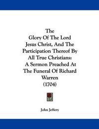 Cover image for The Glory of the Lord Jesus Christ, and the Participation Thereof by All True Christians: A Sermon Preached at the Funeral of Richard Warren (1704)