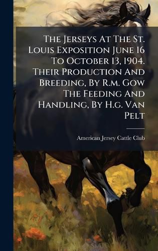 Cover image for The Jerseys At The St. Louis Exposition June 16 To October 13, 1904. Their Production And Breeding, By R.m. Gow The Feeding And Handling, By H.g. Van Pelt