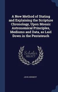 Cover image for A New Method of Stating and Explaining the Scripture Chronology, Upon Mosaic Astronomical Principles, Mediums and Data, as Laid Down in the Pentateuch