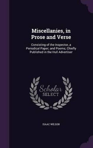 Cover image for Miscellanies, in Prose and Verse: Consisting of the Inspector, a Periodical Paper; And Poems; Chiefly Published in the Hull Advertiser