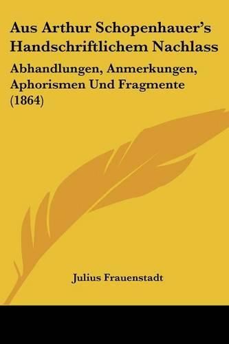 Aus Arthur Schopenhauer's Handschriftlichem Nachlass: Abhandlungen, Anmerkungen, Aphorismen Und Fragmente (1864)