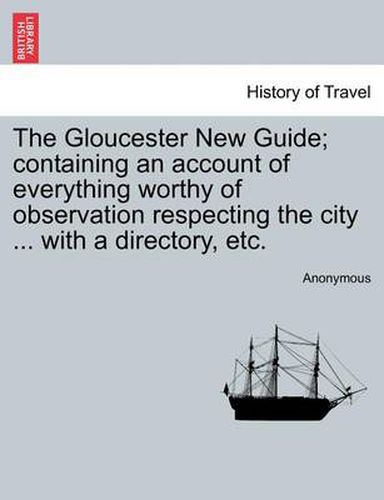 Cover image for The Gloucester New Guide; Containing an Account of Everything Worthy of Observation Respecting the City ... with a Directory, Etc.