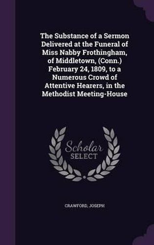 Cover image for The Substance of a Sermon Delivered at the Funeral of Miss Nabby Frothingham, of Middletown, (Conn.) February 24, 1809, to a Numerous Crowd of Attentive Hearers, in the Methodist Meeting-House