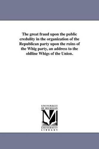 Cover image for The Great Fraud Upon the Public Credulity in the Organization of the Republican Party Upon the Ruins of the Whig Party, an Address to the Oldline Whigs of the Union.