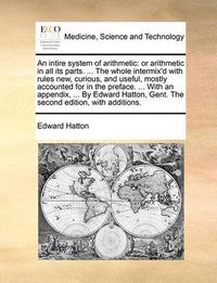 Cover image for An Intire System of Arithmetic: Or Arithmetic in All Its Parts. ... the Whole Intermix'd with Rules New, Curious, and Useful, Mostly Accounted for in the Preface. ... with an Appendix, ... by Edward Hatton, Gent. the Second Edition, with Additions.