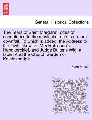 The Tears of Saint Margaret: Odes of Condolence to the Musical Directors on Their Downfall. to Which Is Added, the Address to the Owl. Likewise, Mrs Robinson's Handkerchief, and Judge Bulter's Wig, a Fable. and the Church Warden of Knightsbridge.