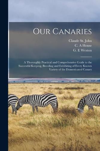 Cover image for Our Canaries: a Thoroughly Practical and Comprehensive Guide to the Successful Keeping, Breeding and Exhibiting of Every Known Variety of the Domesticated Canary