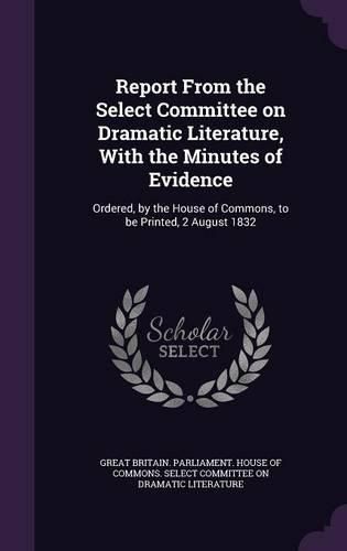 Cover image for Report from the Select Committee on Dramatic Literature, with the Minutes of Evidence: Ordered, by the House of Commons, to Be Printed, 2 August 1832