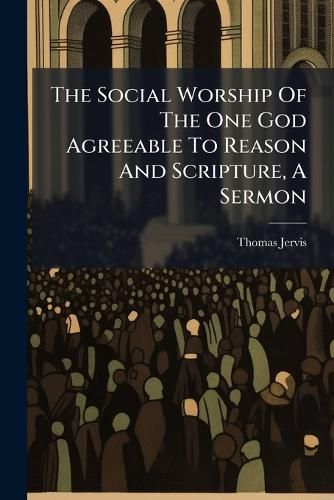 Cover image for The Social Worship of the One God Agreeable to Reason and Scripture, a Sermon