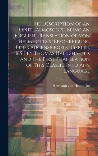 The Description of an Ophthalmoscope, Being an English Translation of von Helmholtz's "Beschreibung Eines Augenspiegels" (Berlin, 1851) by Thomas Hall Shastid, and the First Translation of This Classic Into any Language