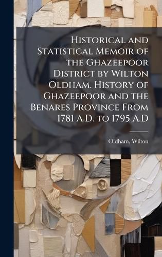 Cover image for Historical and Statistical Memoir of the Ghazeepoor District by Wilton Oldham. History of Ghazeepoor and the Benares Province From 1781 A.D. to 1795 A.D
