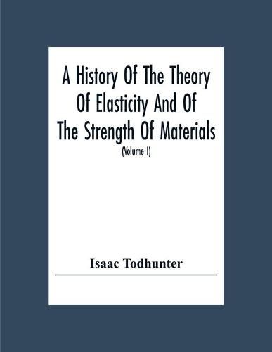 A History Of The Theory Of Elasticity And Of The Strength Of Materials, From Galilei To The Present Time (Volume I) Galilei To Saint Venant 1639-1850