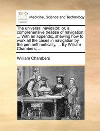 Cover image for The Universal Navigator; Or, a Comprehensive Treatise of Navigation; ... with an Appendix, Shewing How to Work All the Cases in Navigation by the Pen Arithmetically, ... by William Chambers, ...