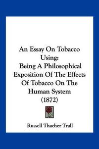 Cover image for An Essay on Tobacco Using: Being a Philosophical Exposition of the Effects of Tobacco on the Human System (1872)