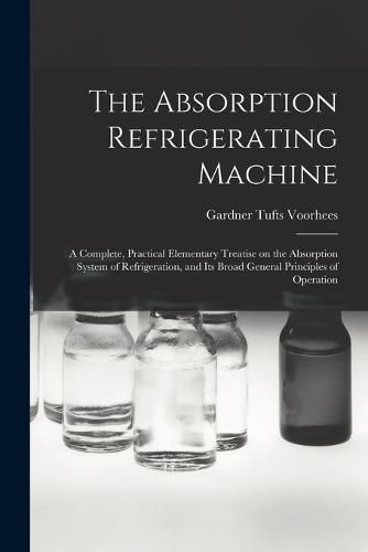 Cover image for The Absorption Refrigerating Machine; a Complete, Practical Elementary Treatise on the Absorption System of Refrigeration, and its Broad General Principles of Operation