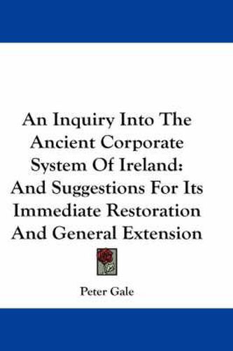 An Inquiry Into the Ancient Corporate System of Ireland: And Suggestions for Its Immediate Restoration and General Extension