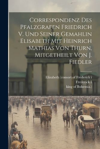 Cover image for Correspondenz Des Pfalzgrafen Friedrich V. Und Seiner Gemahlin Elisabeth Mit Heinrich Mathias Von Thurn, Mitgetheilt Von J. Fiedler