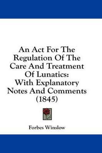 Cover image for An ACT for the Regulation of the Care and Treatment of Lunatics: With Explanatory Notes and Comments (1845)