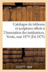 Cover image for Catalogue de Tableaux Modernes Et Sculptures Offerts Par Divers Artistes: A l'Association Des Institutrices Du Departement de la Seine. Vente, 19 Mai 1875