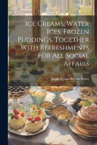 Cover image for Ice Creams, Water Ices, Frozen Puddings, Together With Refreshments For All Social Affairs