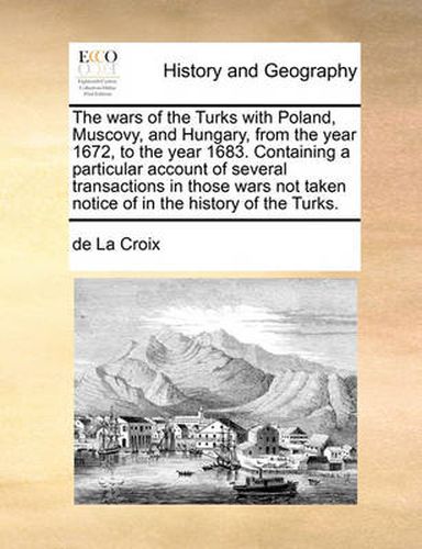 The Wars of the Turks with Poland, Muscovy, and Hungary, from the Year 1672, to the Year 1683. Containing a Particular Account of Several Transactions in Those Wars Not Taken Notice of in the History of the Turks.