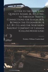 Cover image for Letter to the Hon. John Quincey Adams, Jr., Relating to Through Traffic Connections for Season 1878, Between the Ogdensburg & L.C. Ry. Co. and the Northern Railway Company of Canada (Collingwood Line) [microform]