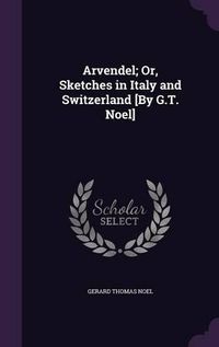 Cover image for Arvendel; Or, Sketches in Italy and Switzerland [By G.T. Noel]