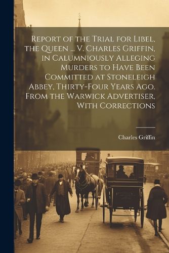 Cover image for Report of the Trial for Libel, the Queen ... V. Charles Griffin, in Calumniously Alleging Murders to Have Been Committed at Stoneleigh Abbey, Thirty-Four Years Ago. From the Warwick Advertiser, With Corrections