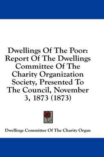 Cover image for Dwellings of the Poor: Report of the Dwellings Committee of the Charity Organization Society, Presented to the Council, November 3, 1873 (1873)