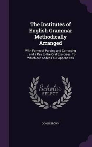 Cover image for The Institutes of English Grammar Methodically Arranged: With Forms of Parsing and Correcting ... and a Key to the Oral Exercises: To Which Are Added Four Appendixes
