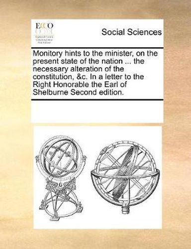 Cover image for Monitory Hints to the Minister, on the Present State of the Nation ... the Necessary Alteration of the Constitution, &C. in a Letter to the Right Honorable the Earl of Shelburne Second Edition.