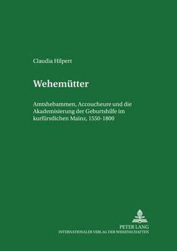 Wehemuetter: Amtshebammen, Accoucheure Und Die Akademisierung Der Geburtshilfe Im Kurfuerstlichen Mainz, 1550-1800