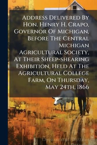 Cover image for Address Delivered by Hon. Henry H. Crapo, Governor of Michigan, Before the Central Michigan Agricultural Society, at Their Sheep-Shearing Exhibition, Held at the Agricultural College Farm, on Thursday, May 24th, 1866...
