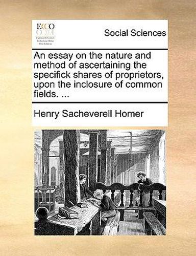 Cover image for An Essay on the Nature and Method of Ascertaining the Specifick Shares of Proprietors, Upon the Inclosure of Common Fields. ...