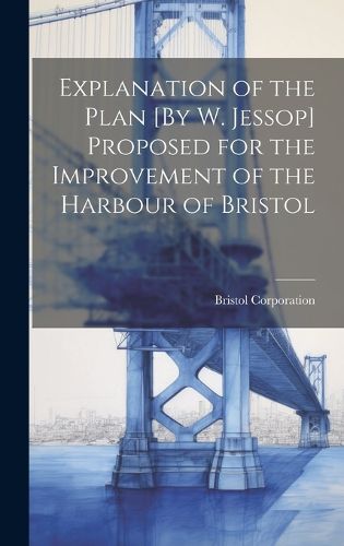 Cover image for Explanation of the Plan [By W. Jessop] Proposed for the Improvement of the Harbour of Bristol