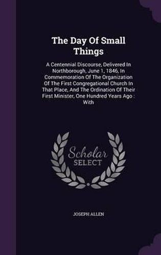 The Day of Small Things: A Centennial Discourse, Delivered in Northborough, June 1, 1846, in Commemoration of the Organization of the First Congregational Church in That Place, and the Ordination of Their First Minister, One Hundred Years Ago: With