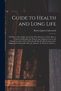 Cover image for Guide to Health and Long Life: or What to Eat, Drink, and Avoid; What Exercise to Take, How to Control and Regulate the Passions and Appetites; and on the General Conduct of Life, Whereby Health May Be Secured, and a Happy and Comfortable Old Age...