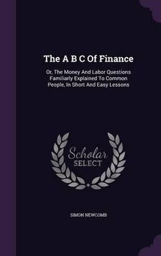 Cover image for The A B C of Finance: Or, the Money and Labor Questions Familiarly Explained to Common People, in Short and Easy Lessons