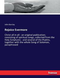 Cover image for Rejoice Evermore: Christ all in all - an original publication; consisting of spiritual songs, collected from the Holy Scriptures - and several of the Psalms, together with the whole Song of Solomon, paraphrased