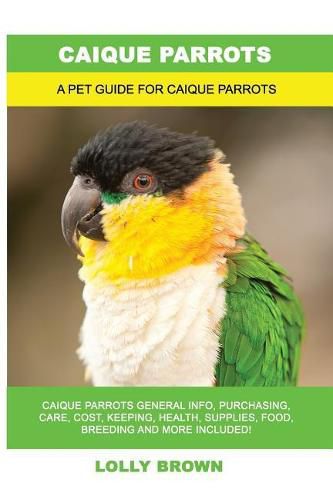 Caique Parrots: Caique Parrots General Info, Purchasing, Care, Cost, Keeping, Health, Supplies, Food, Breeding and More Included! A Pet Guide for Caique Parrots