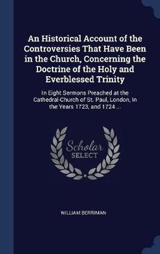 Cover image for An Historical Account of the Controversies That Have Been in the Church, Concerning the Doctrine of the Holy and Everblessed Trinity: In Eight Sermons Preached at the Cathedral-Church of St. Paul, London, in the Years 1723, and 1724 ...