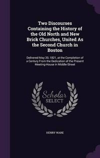 Cover image for Two Discourses Containing the History of the Old North and New Brick Churches, United as the Second Church in Boston: Delivered May 20, 1821, at the Completion of a Century from the Dedication of the Present Meeting-House in Middle-Street