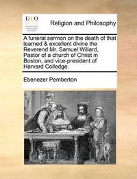 Cover image for A Funeral Sermon on the Death of That Learned & Excellent Divine the Reverend Mr. Samuel Willard, Pastor of a Church of Christ in Boston, and Vice-President of Harvard Colledge.